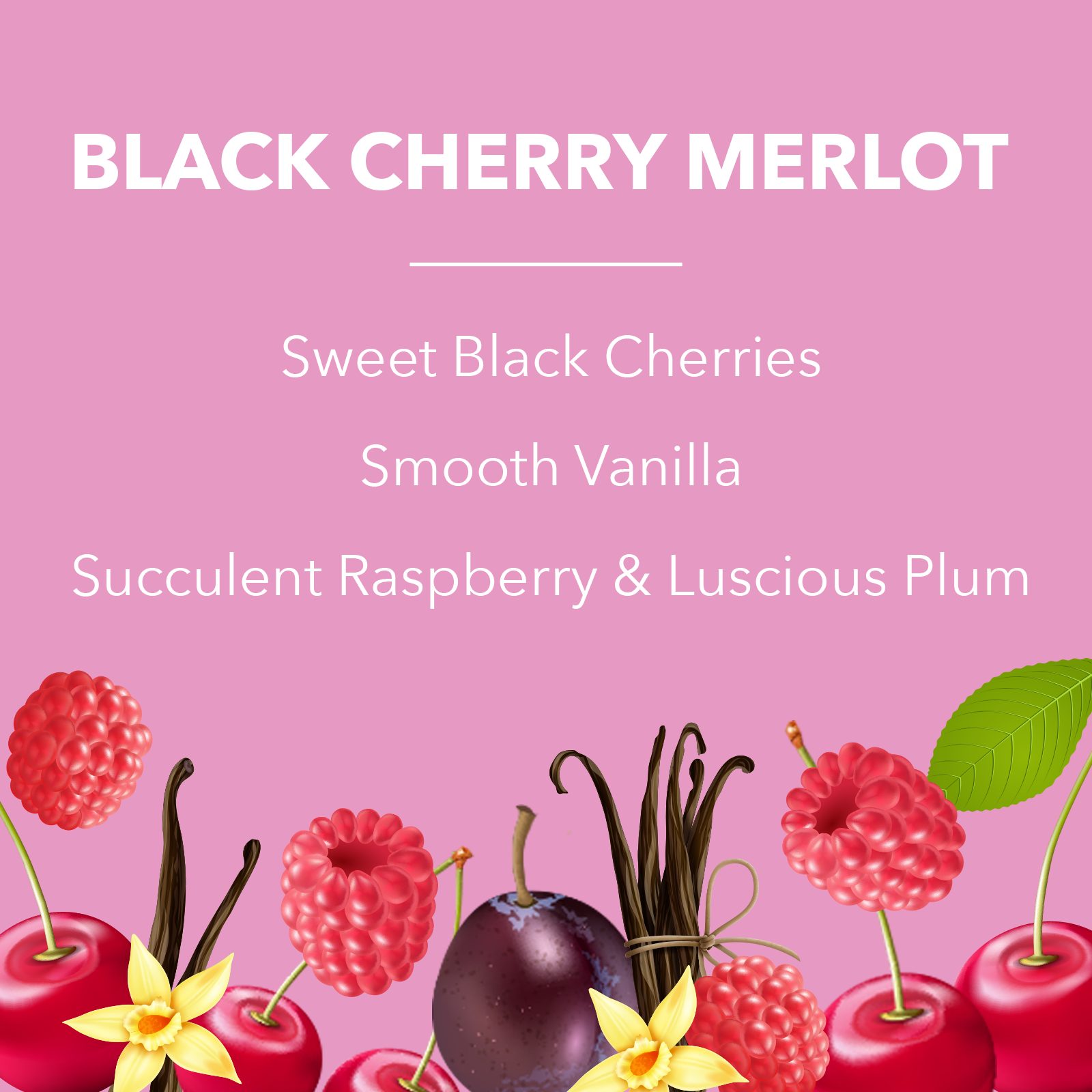 Black Cherry Merlot. Sweet Black Cherries. Smooth Vanilla. Succulent Raspberry & Luscious Plum